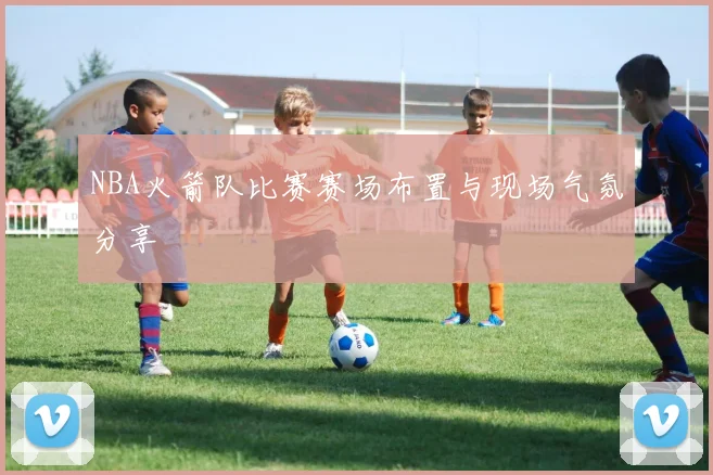 NBA火箭队比赛赛场布置与现场气氛分享