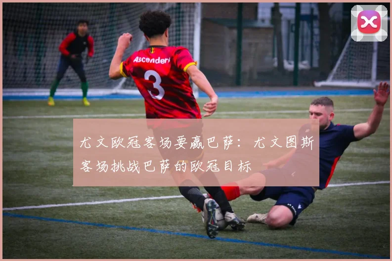 尤文欧冠客场要赢巴萨：尤文图斯客场挑战巴萨的欧冠目标
